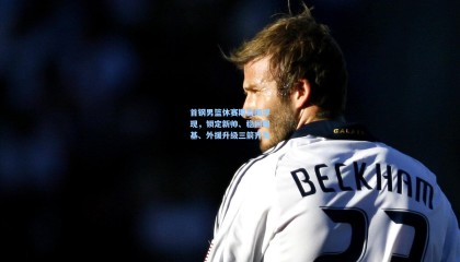 mksports：首钢男篮休赛期蓝图浮现，锁定新帅、稳固根基、外援升级三箭齐发