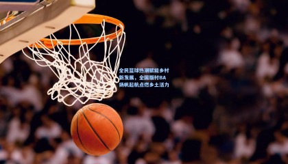 mksports_全民篮球热潮赋能乡村新发展，全国版村BA扬帆起航点燃乡土活力