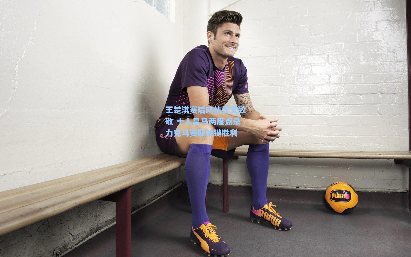 王楚淇赛后动情长文致敬 十人皇马两度点杀力克马赛取关键胜利