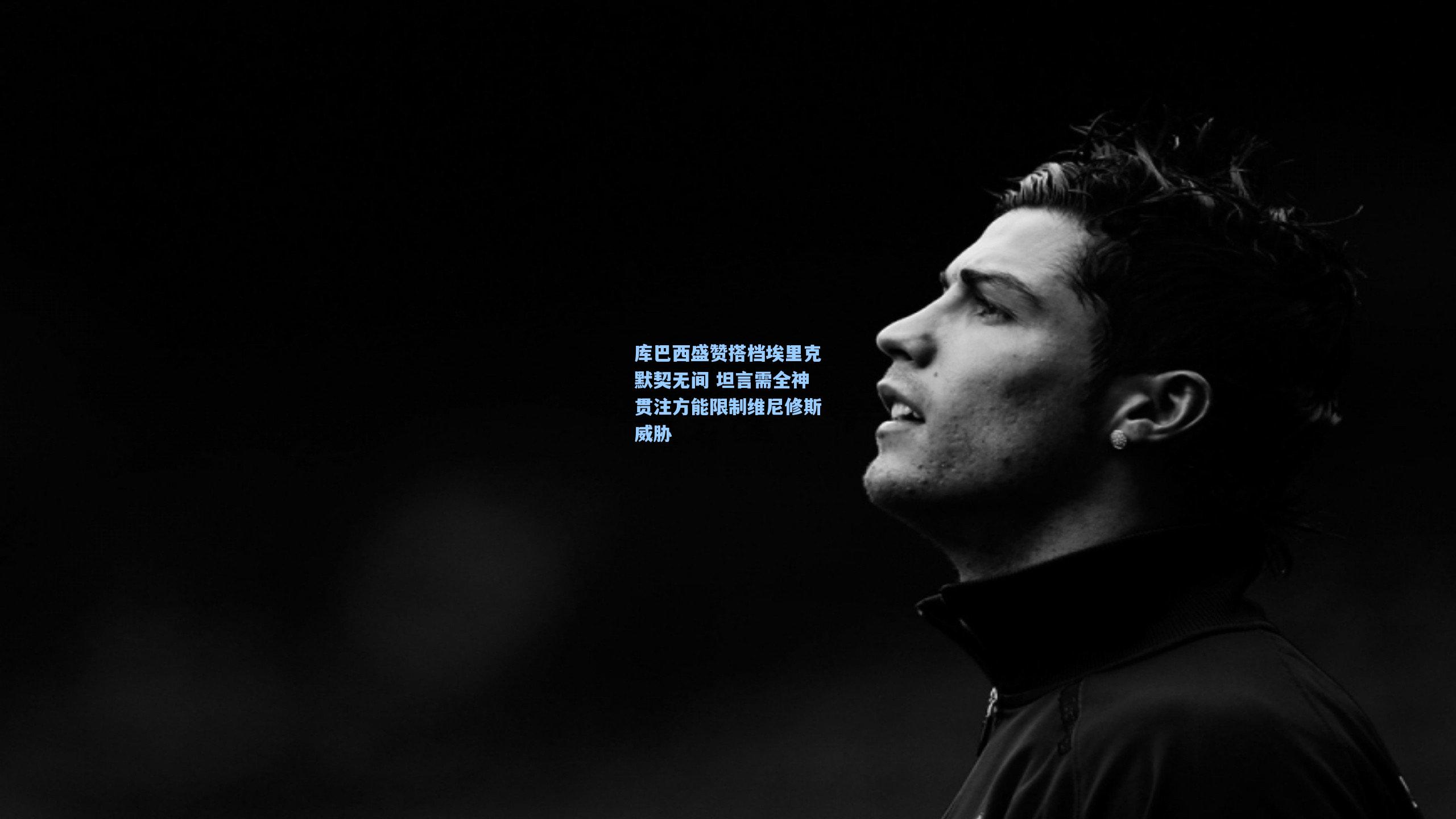 库巴西盛赞搭档埃里克默契无间 坦言需全神贯注方能限制维尼修斯威胁