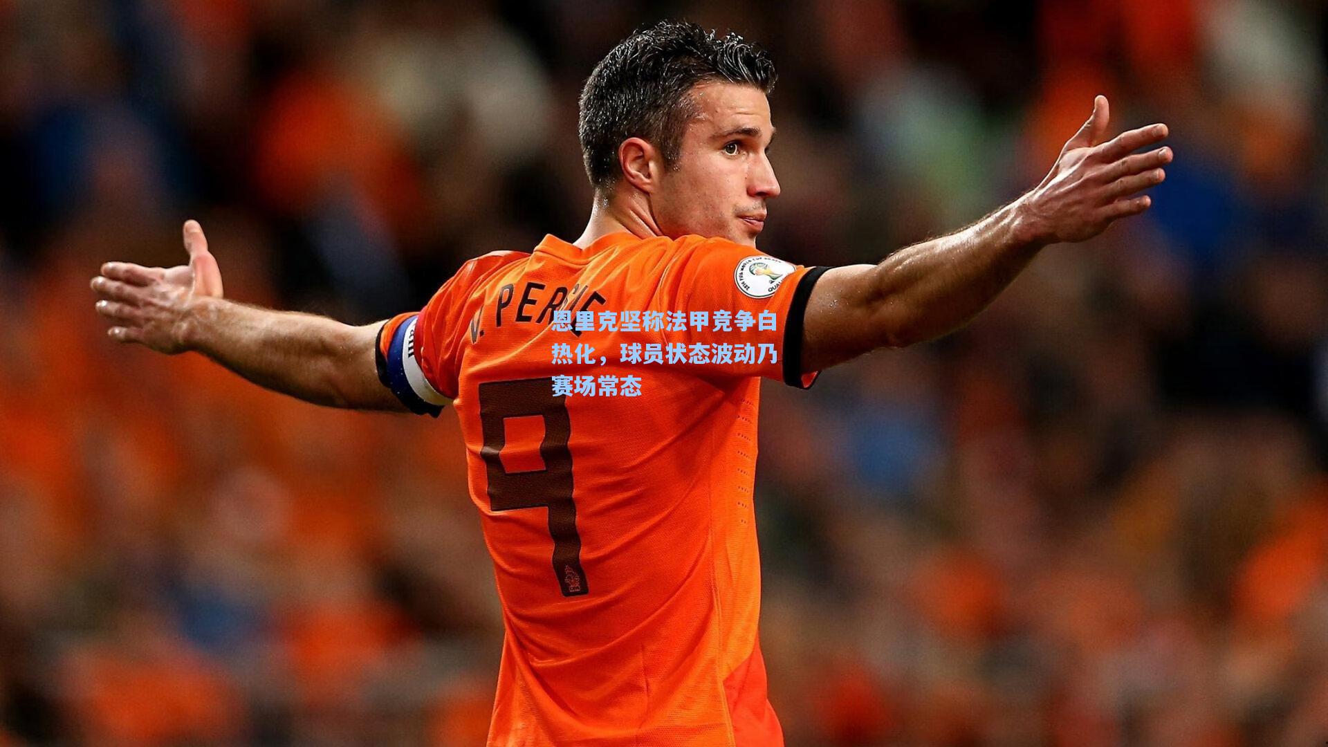 恩里克坚称法甲竞争白热化，球员状态波动乃赛场常态